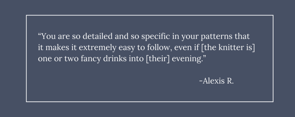 A dark blue box with white text that reads, "You are so detailed and so specific in your patterns that it makes it extremely easy to follow, even if [the knitter is] one or two fancy drinks into [their] evening." - Alexis R.